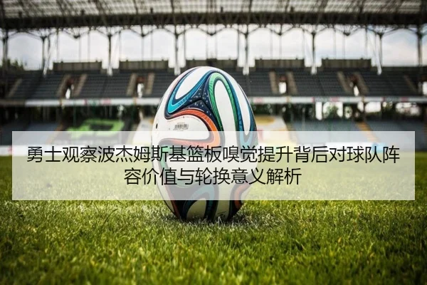 勇士观察波杰姆斯基篮板嗅觉提升背后对球队阵容价值与轮换意义解析