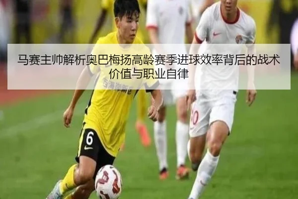 马赛主帅解析奥巴梅扬高龄赛季进球效率背后的战术价值与职业自律