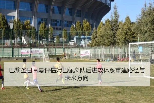 巴黎圣日耳曼评估姆巴佩离队后进攻体系重建路径与未来方向