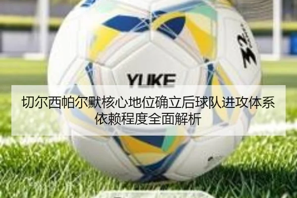 切尔西帕尔默核心地位确立后球队进攻体系依赖程度全面解析