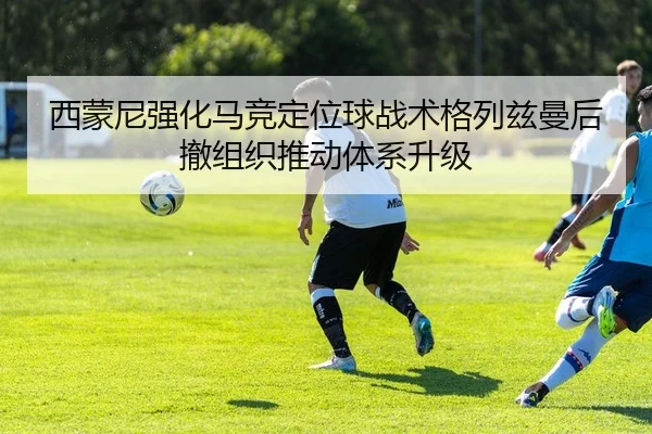 西蒙尼强化马竞定位球战术格列兹曼后撤组织推动体系升级